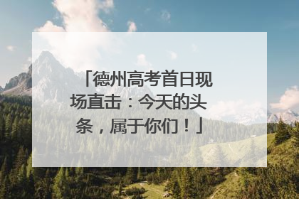 德州高考首日现场直击：今天的头条，属于你们！