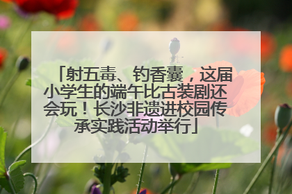 射五毒、钓香囊，这届小学生的端午比古装剧还会玩！长沙非遗进校园传承实践活动举行