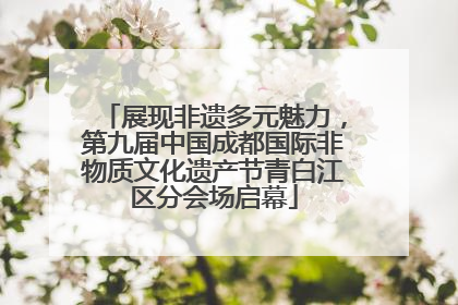 展现非遗多元魅力，第九届中国成都国际非物质文化遗产节青白江区分会场启幕