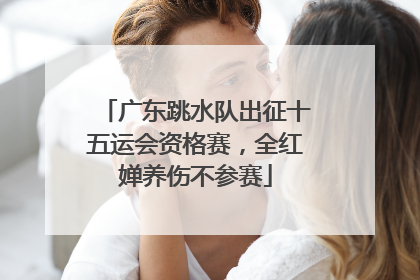广东跳水队出征十五运会资格赛，全红婵养伤不参赛