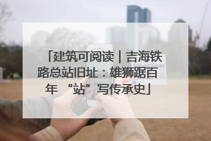 建筑可阅读｜吉海铁路总站旧址：雄狮踞百年 “站”写传承史