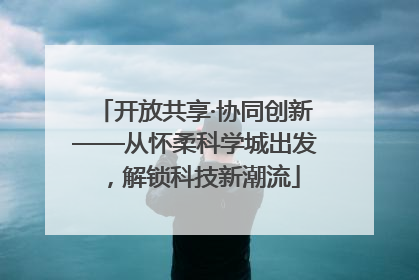 开放共享·协同创新——从怀柔科学城出发，解锁科技新潮流