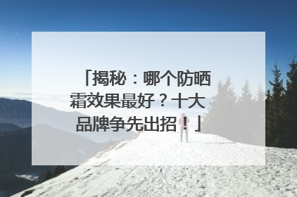 揭秘：哪个防晒霜效果最好？十大品牌争先出招！