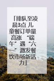 排队至凌晨3点 儿童餐订单量高涨 “端午”遇“六一”激发餐饮市场新活力