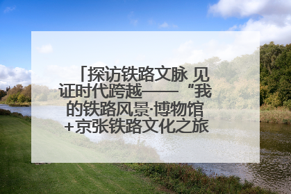 探访铁路文脉 见证时代跨越——“我的铁路风景·博物馆+京张铁路文化之旅”活动在京启动