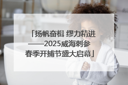 扬帆奋楫 缪力精进——2025威海刺参春季开捕节盛大启幕