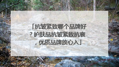 抗皱紧致哪个品牌好？护肤品抗皱紧致抗衰，优质品牌放心入
