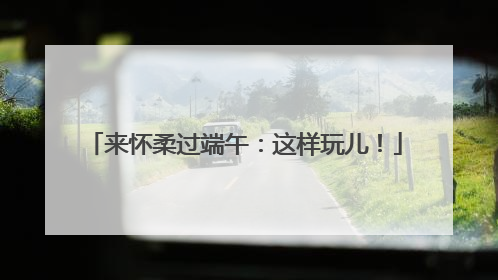 来怀柔过端午：这样玩儿！