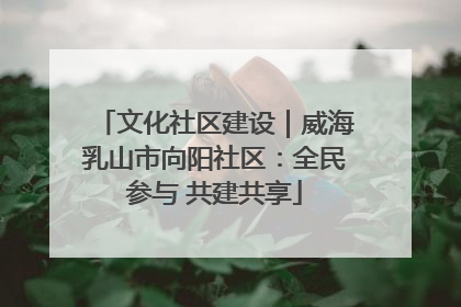 文化社区建设｜威海乳山市向阳社区：全民参与 共建共享