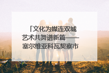 文化为媒连双城 艺术共舞谱新篇——塞尔维亚科瓦契察市代表团访问日照