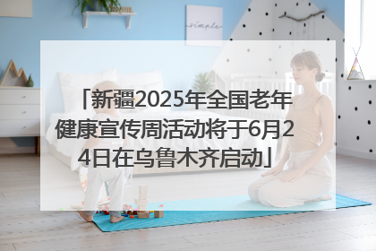 新疆2025年全国老年健康宣传周活动将于6月24日在乌鲁木齐启动