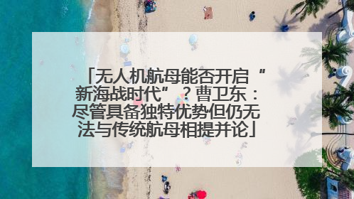 无人机航母能否开启“新海战时代”？曹卫东：尽管具备独特优势但仍无法与传统航母相提并论