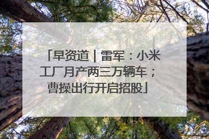 早资道｜雷军：小米工厂月产两三万辆车；曹操出行开启招股