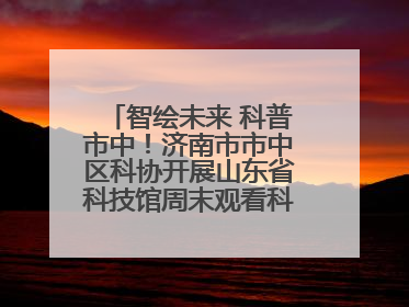 智绘未来 科普市中！济南市市中区科协开展山东省科技馆周末观看科普剧及体验活动