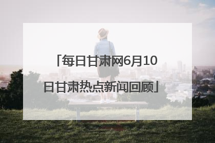 每日甘肃网6月10日甘肃热点新闻回顾