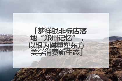 梦祥银非标店落地“郑州记忆”，以银为媒重塑东方美学消费新生态
