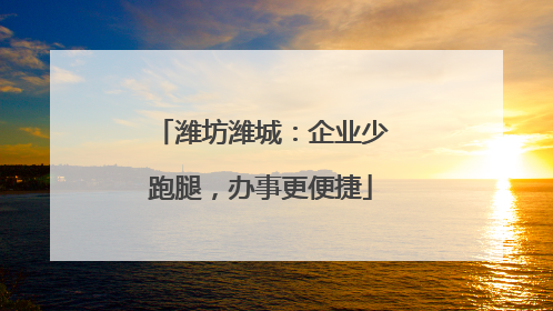 潍坊潍城：企业少跑腿，办事更便捷
