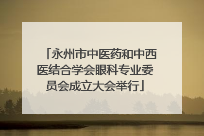 永州市中医药和中西医结合学会眼科专业委员会成立大会举行