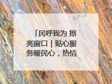 民呼我为 擦亮窗口｜贴心服务暖民心，热情周到显真情