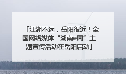 江湖不远，岳阳很近！全国网络媒体“湖南e周”主题宣传活动在岳阳启动