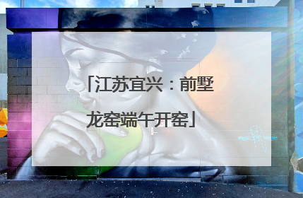 江苏宜兴：前墅龙窑端午开窑