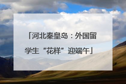河北秦皇岛：外国留学生“花样”迎端午