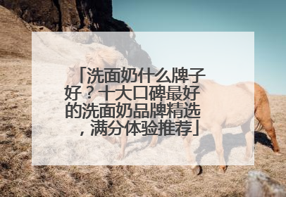 洗面奶什么牌子好？十大口碑最好的洗面奶品牌精选，满分体验推荐
