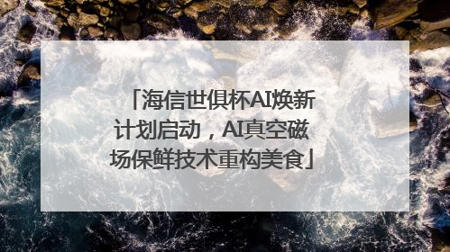 海信世俱杯AI焕新计划启动，AI真空磁场保鲜技术重构美食