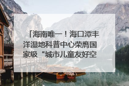 海南唯一！海口潭丰洋湿地科普中心荣膺国家级“城市儿童友好空间建设园区”称号