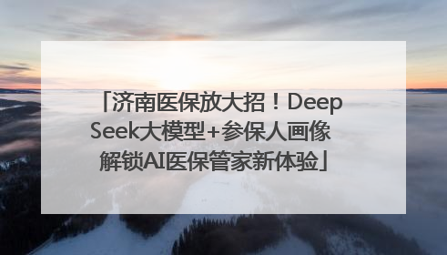 济南医保放大招！DeepSeek大模型+参保人画像 解锁AI医保管家新体验