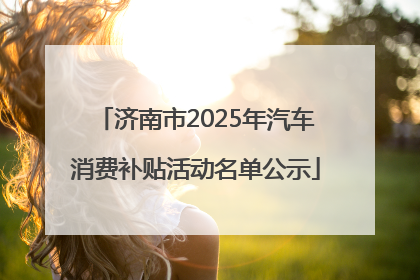 济南市2025年汽车消费补贴活动名单公示