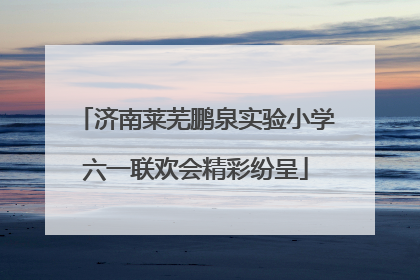 济南莱芜鹏泉实验小学六一联欢会精彩纷呈