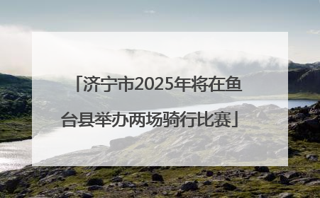 济宁市2025年将在鱼台县举办两场骑行比赛