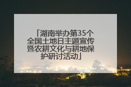 湖南举办第35个全国土地日主题宣传暨农耕文化与耕地保护研讨活动