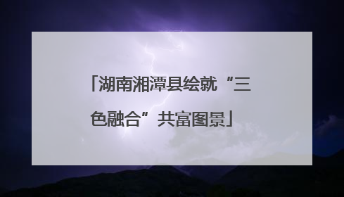 湖南湘潭县绘就“三色融合”共富图景
