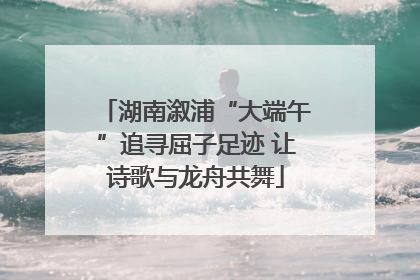 湖南溆浦“大端午”追寻屈子足迹 让诗歌与龙舟共舞