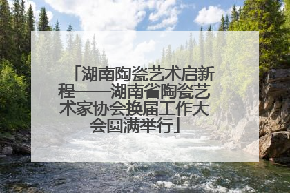 湖南陶瓷艺术启新程——湖南省陶瓷艺术家协会换届工作大会圆满举行