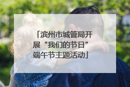 滨州市城管局开展“我们的节日”端午节主题活动