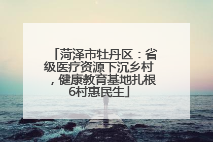 菏泽市牡丹区：省级医疗资源下沉乡村，健康教育基地扎根6村惠民生