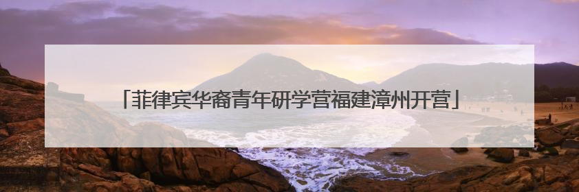 菲律宾华裔青年研学营福建漳州开营
