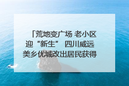 荒地变广场 老小区迎“新生” 四川威远美乡优城改出居民获得感｜万千气象看四川