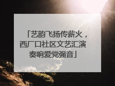 艺韵飞扬传薪火，西厂口社区文艺汇演奏响爱党强音