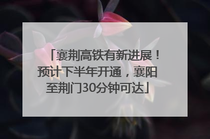 襄荆高铁有新进展！预计下半年开通，襄阳至荆门30分钟可达