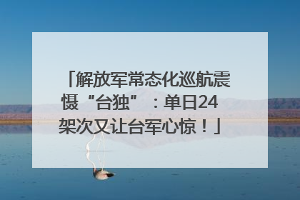 解放军常态化巡航震慑“台独”：单日24架次又让台军心惊！
