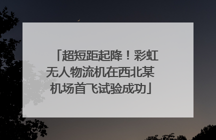 超短距起降！彩虹无人物流机在西北某机场首飞试验成功