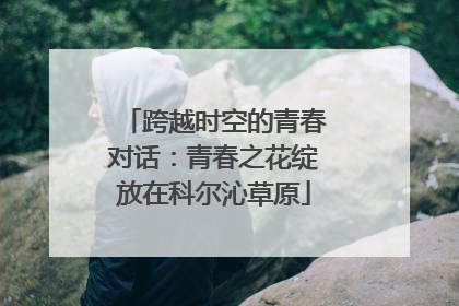 跨越时空的青春对话：青春之花绽放在科尔沁草原