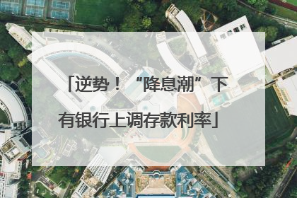 逆势！“降息潮”下有银行上调存款利率