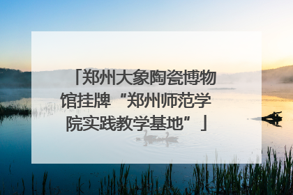 郑州大象陶瓷博物馆挂牌“郑州师范学院实践教学基地”