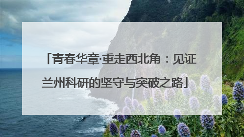 青春华章·重走西北角：见证兰州科研的坚守与突破之路