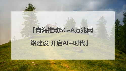 青海推动5G-A万兆网络建设 开启AI+时代